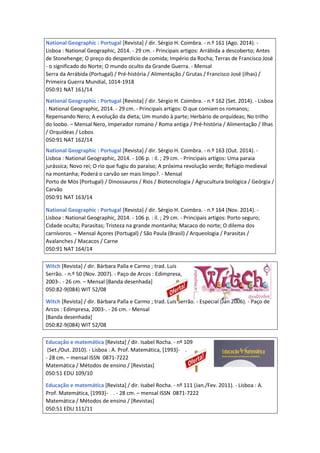 National Geographic : Portugal [Revista] / dir. Sérgio H. Coimbra. - n.º 161 (Ago. 2014). -
Lisboa : National Geographic, 2014. - 29 cm. - Principais artigos: Arrábida a descoberto; Antes
de Stonehenge; O preço do desperdício de comida; Império da Rocha; Terras de Francisco José
- o significado do Norte; O mundo oculto da Grande Guerra. - Mensal
Serra da Arrábida (Portugal) / Pré-história / Alimentação / Grutas / Francisco José (ilhas) /
Primeira Guerra Mundial, 1014-1918
050:91 NAT 161/14
National Geographic : Portugal [Revista] / dir. Sérgio H. Coimbra. - n.º 162 (Set. 2014). - Lisboa
: National Geographic, 2014. - 29 cm. - Principais artigos: O que comiam os romanos;
Repensando Nero; A evolução da dieta; Um mundo à parte; Herbário de orquídeas; No trilho
do loobo. – Mensal Nero, Imperador romano / Roma antiga / Pré-história / Alimentação / Ilhas
/ Orquídeas / Lobos
050:91 NAT 162/14
National Geographic : Portugal [Revista] / dir. Sérgio H. Coimbra. - n.º 163 (Out. 2014). -
Lisboa : National Geographic, 2014. - 106 p. : il. ; 29 cm. - Principais artigos: Uma paraia
jurássica; Novo rei; O rio que fugiu do paraíso; A próxima revolução verde; Refúgio medieval
na montanha; Poderá o carvão ser mais limpo?. - Mensal
Porto de Mós (Portugal) / Dinossauros / Rios / Biotecnologia / Agrucultura biológica / Geórgia /
Carvão
050:91 NAT 163/14
National Geographic : Portugal [Revista] / dir. Sérgio H. Coimbra. - n.º 164 (Nov. 2014). -
Lisboa : National Geographic, 2014. - 106 p. : il. ; 29 cm. - Principais artigos: Porto seguro;
Cidade oculta; Parasitas; Tristeza na grande montanha; Macaco do norte; O dilema dos
carnívoros. – Mensal Açores (Portugal) / São Paula (Brasil) / Arqueologia / Parasitas /
Avalanches / Macacos / Carne
050:91 NAT 164/14
Witch [Revista] / dir. Bárbara Palla e Carmo ; trad. Luís
Serrão. - n.º 50 (Nov. 2007). - Paço de Arcos : Edimpresa,
2003-. - 26 cm. – Mensal [Banda desenhada]
050:82-9(084) WIT 52/08
Witch [Revista] / dir. Bárbara Palla e Carmo ; trad. Luís Serrão. - Especial (Jan 2006). - Paço de
Arcos : Edimpresa, 2003-. - 26 cm. - Mensal
[Banda desenhada]
050:82-9(084) WIT 52/08
Educação e matemática [Revista] / dir. Isabel Rocha. - nº 109
(Set./Out. 2010). - Lisboa : A. Prof. Matemática, [1993]- .
- 28 cm. – mensal ISSN 0871-7222
Matemática / Métodos de ensino / [Revistas]
050:51 EDU 109/10
Educação e matemática [Revista] / dir. Isabel Rocha. - nº 111 (Jan./Fev. 2011). - Lisboa : A.
Prof. Matemática, [1993]- . - 28 cm. – mensal ISSN 0871-7222
Matemática / Métodos de ensino / [Revistas]
050:51 EDU 111/11
 