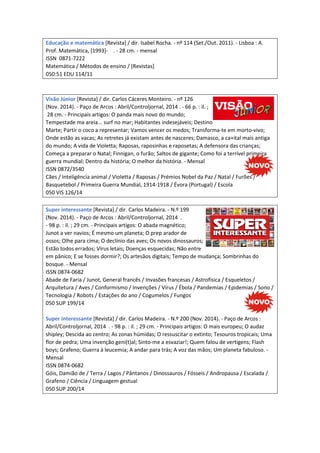 Educação e matemática [Revista] / dir. Isabel Rocha. - nº 114 (Set./Out. 2011). - Lisboa : A.
Prof. Matemática, [1993]- . - 28 cm. - mensal
ISSN 0871-7222
Matemática / Métodos de ensino / [Revistas]
050:51 EDU 114/11
Visão Júnior [Revista] / dir. Carlos Cáceres Monteiro. - nº 126
(Nov. 2014). - Paço de Arcos : Abril/Controljornal, 2014 . - 66 p. : il. ;
28 cm. - Principais artigos: O panda mais novo do mundo;
Tempestade ma areia... surf no mar; Habitantes indesejáveis; Destino
Marte; Partir o coco a representar; Vamos vencer os medos; Transforma-te em morto-vivo;
Onde estão as vacas; As retretes já existam antes de nasceres; Damasco, a ca+ital mais antiga
do mundo; A vida de Violetta; Raposas, raposinhas e raposetas; A defensora das crianças;
Começa a preparar o Natal; Finnigan, o furão; Saltos de gigante; Como foi a terrível primeira
guerra mundial; Dentro da história; O melhor da história. - Mensal
ISSN 0872/3540
Cães / Inteligência animal / Violetta / Raposas / Prémios Nobel da Paz / Natal / Furões /
Basquetebol / Primeira Guerra Mundial, 1914-1918 / Évora (Portugal) / Escola
050 VIS 126/14
Super interessante [Revista] / dir. Carlos Madeira. - N.º 199
(Nov. 2014). - Paço de Arcos : Abril/Controljornal, 2014 .
- 98 p. : il. ; 29 cm. - Principais artigos: O abada magnético;
Junot a ver navios; É mesmo um planeta; O prep arador de
ossos; Olhe para cima; O declínio das aves; Os novos dinossauros;
Estão todos errados; Vírus letais; Doenças esquecidas; Não entre
em pânico; E se fosses dormir?; Os artesãos digitais; Tempo de mudança; Sombrinhas do
bosque. - Mensal
ISSN 0874-0682
Abade de Faria / Junot, General francês / Invasões francesas / Astrofísica / Esqueletos /
Arquitetura / Aves / Conformismo / Invenções / Vírus / Ébola / Pandemias / Epidemias / Sono /
Tecnologia / Robots / Estações do ano / Cogumelos / Fungos
050 SUP 199/14
Super interessante [Revista] / dir. Carlos Madeira. - N.º 200 (Nov. 2014). - Paço de Arcos :
Abril/Controljornal, 2014 . - 98 p. : il. ; 29 cm. - Principais artigos: O mais europeu; O audaz
shipley; Descida ao centro; As zonas húmidas; O ressuscitar o extinto; Tesouros tropicais; Uma
flor de pedra; Uma invenção geni(t)al; Sinto-me a esvaziar!; Quem falou de vertigens; Flash
boys; Grafeno; Guerra à leucemia; A andar para trás; A voz das mãos; Um planeta fabuloso. -
Mensal
ISSN 0874-0682
Góis, Damião de / Terra / Lagos / Pântanos / Dinossauros / Fósseis / Andropausa / Escalada /
Grafeno / Ciência / Linguagem gestual
050 SUP 200/14
 