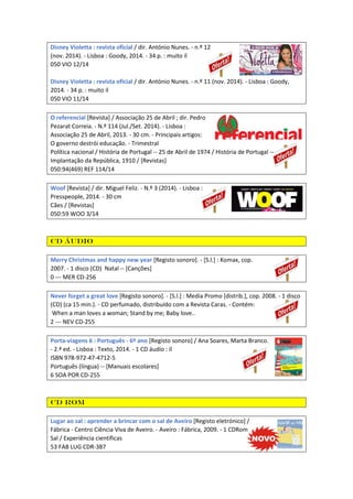 Disney Violetta : revista oficial / dir. António Nunes. - n.º 12
(nov. 2014). - Lisboa : Goody, 2014. - 34 p. : muito il
050 VIO 12/14
Disney Violetta : revista oficial / dir. António Nunes. - n.º 11 (nov. 2014). - Lisboa : Goody,
2014. - 34 p. : muito il
050 VIO 11/14
O referencial [Revista] / Associação 25 de Abril ; dir. Pedro
Pezarat Correia. - N.º 114 (Jul./Set. 2014). - Lisboa :
Associação 25 de Abril, 2013. - 30 cm. - Principais artigos:
O governo destrói educação. - Trimestral
Política nacional / História de Portugal -- 25 de Abril de 1974 / História de Portugal --
Implantação da República, 1910 / [Revistas]
050:94(469) REF 114/14
Woof [Revista] / dir. Miguel Feliz. - N.º 3 (2014). - Lisboa :
Presspeople, 2014. - 30 cm
Cães / [Revistas]
050:59 WOO 3/14
CD áudio
Merry Christmas and happy new year [Registo sonoro]. - [S.l.] : Komax, cop.
2007. - 1 disco (CD) Natal -- [Canções]
0 --- MER CD-256
Never forget a great love [Registo sonoro]. - [S.l.] : Media Promo [distrib.], cop. 2008. - 1 disco
(CD) (ca 15 min.). - CD perfumado, distribuído com a Revista Caras. - Contém:
When a man loves a woman; Stand by me; Baby love..
2 --- NEV CD-255
Porta-viagens 6 : Português - 6º ano [Registo sonoro] / Ana Soares, Marta Branco.
- 2.ª ed. - Lisboa : Texto, 2014. - 1 CD áudio : il
ISBN 978-972-47-4712-5
Português (língua) -- [Manuais escolares]
6 SOA POR CD-255
CD Rom
Lugar ao sal : aprender a brincar com o sal de Aveiro [Registo eletrónico] /
Fábrica - Centro Ciência Viva de Aveiro. - Aveiro : Fábrica, 2009. - 1 CDRom
Sal / Experiência científicas
53 FAB LUG CDR-387
 