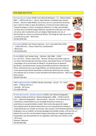 Filmes em DVD
Em busca de um milagre [DVD] / real. Michael McGowan. - S.l. : Alliance Atlatis,
2007. - 1 DVD (ca 94 min.). - Elenco: Adam Butcher, Campbell Scott, Gordon
Pinsent. - Resumo: Ralph Walker, de 14 anos, tem um caso de fúria hormonal,
que o mete em todos os tipos de problemas. O reitor da escola católica que
frequenta obriga-o a entrar na equipa de atletismo. É, então, que descobre
um dom para a corrida de longas distâncias. Quando lhe é dito que a sua mãe,
em coma, não irá sobreviver sem um milagre, Ralph decide criar um, d
eterminando-se a vencer a maratona de Boston. Está longe de saber que vai ser
a corrida da sua vida. - M/12 anos
733 BUS DVD-426
Em chamas [DVD] / real. Francis Lawrence. - [s.l.] : Lions Gate Films, 2013.
- 1 DVD (140 min.). - Elenco: Diane Farr, Chad Donella.
- M/12 anos
733 CHA DVD-427
O mito [DVD] / real. Stanley Tong . - Dafundo : LNK, 2006. - 1 DVD
(c.a. 117 min.). - Elenco: Jackie Chan. - Resumo: Renasce uma lenda, ergue-se
um herói. Atormentado por estranhos sonhos, Jack (Jackie Chan), um intrépido
arqueólogo, vê-se reincarnado em Meng-Yi, um general que se apaixona
por 0k-Soo, uma bela princesa coreana prometida ao primeiro imperador da
China. Juntamente com o seu amigo William, um cientista famoso, embarca
numa aventura para tentar desvendar o mistério por detrás dos seus sonhos;
uma odisseia que os irá levar à maior descoberta da história da China. - M/12 anos
Artes maciais
736 MIT DVD-425
100% original karaoke IV [DVD] / Ala dos namorados... [et al.]. - S.l. : Farol,
2014. - 1 DVD (ca 50 min.).
- Karaoke. - M/ 6 anos
751 CEM DVD-429
O reino dos oceanos : planeta espantoso [DVD] / real. National Geographic .
- [Estados Unidos da América] : National Geographic, 2008. - 1 DVD (ca de 50
min.). - (National Geographic). - Documentário. - Resumo: Terra vibra de cor e
movimento, surpreendente na sua variedade de formas e texturas, e
assombrosa na sua graciosidade e poder. Mas muitos dos passes de mágica
mais espectaculares do planeta desenrolam-se num enquadramento temporal
impercetível para um simples ser humano. Para realizar a série Planeta Espantoso, a National
Grographic uniu-se à NASA e ao Serviço Geológico dos Estados Unidos, a fim de criar um
planeta Terra em 4D: uma formidável máquina do tempo com imagens geradas por
computador, que tonta possível ver em segundos o que levou eras inteiras a criar.
- M/ 6 anos
Oceanos / Natureza
767 REI DVD-428
 
