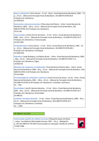 Busca e salvamento / Artur Gomes. - 2.ª ed. - Sintra : Escola Nacional de Bombeiros, 2005. - 72
p. ; 23 cm. - (Manual de Formação Inicial do Bombeiro ; XI) ISBN 972-8792-06-9
Proteção civil / Bombeiros
35 GOM BUS
Salvamento e desencarceramento / Elísio Lázaro de Oliveira. - Sintra : Escola Nacional de
Bombeiros, 2005. - 136 p. ; 23 cm. - (Manual de Formação Inicial do Bombeiro ; XX)
ISBN 972-8792-18-2 Proteção civil / Bombeiros
35 OLI SAL
Comunicações / Carlos Ferreira de Castro. - 3.ª ed. - Sintra : Escola Nacional de Bombeiros,
2006. - 64 p. ; 23 cm. - (Manual de Formação Inicial do Bombeiro ; VI) ISBN 972-8792-22-0
Proteção civil / Bombeiros / Comunicações
35 CAS COM
Ventilação táctica / Artur Gomes. - 3.ª ed. - Sintra : Escola Nacional de Bombeiros, 2005. - 62
p. ; 23 cm. - (Manual de Formação Inicial do Bombeiro ; XII) ISBN 972-8792-08-5
Proteção civil / Bombeiros / Ventilação
35 GOM VEN
Hidráulica / Jorge Rodrigues, Luís Batista Nunes. - Sintra : Escola Nacional de Bombeiros, 2004.
- 68 p. ; 23 cm. - (Manual de Formação Inicial do Bombeiro ; III) ISBN 972-8792-11-5
Proteção civil / Bombeiros / Água
35 ROD HID
Manobras de mangueiras e motobombas / Armindo Branco Oliveira Alves. - Sintra : Escola
Nacional de Bombeiros, 2004. - 86 p. ; 23 cm. - (Manual de Formação Inicial do Bombeiro ; XIV)
ISBN 972-8792-15-8 Proteção civil / Bombeiros
35 ALV MAN
Fenomenologia da combustão e extintores / Carlos Ferreira de Castro... [et al]. - Sintra : Escola
Nacional de Bombeiros, 2003. - 104 p. ; 23 cm. - (Manual de Formação Inicial do Bombeiro ;
VII) ISBN 972-8792-01-8 Proteção civil / Bombeiros / Incêndios / Extintores
35 --- FEN
Electricidade / José M. Barreira Abrantes. - 2.ª ed. - Sintra : Escola Nacional de Bombeiros,
2003. - 64 p. ; 23 cm. - (Manual de Formação Inicial do Bombeiro ; IV) ISBN 972-8792-10-7
Proteção civil / Bombeiros / Eletricidade
35 ABR ELE
Combate a incêndios florestais. - 3.ª ed. - Sintra : Escola Nacional de Bombeiros, 2006. - 94 p. ;
23 cm. - (Manual de Formação Inicial do Bombeiro ; XIII) ISBN 972-8792-24-7
Proteção civil / Bombeiros / Incêndios
35 --- COM
37 Educação
Comunicação e gestão de conflitos na escola / Margarida Gaspar de Matos.
- Lisboa : Faculdade de Motricidade Humana, 1997. - 161 p. - Bibliografia :
p. 129-142 ISBN 972-735-036-4 Comunicação em educação / Gestão de conflitos
37 MAT COM
 