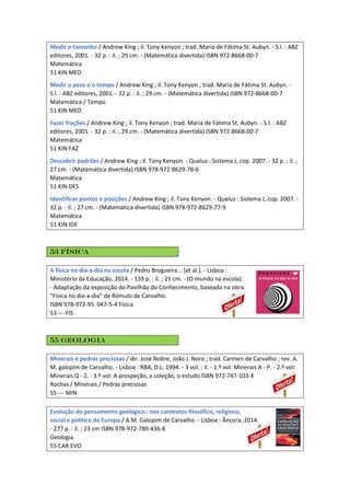 Medir o tamanho / Andrew King ; il. Tony Kenyon ; trad. Maria de Fátima St. Aubyn. - S.l. : ABZ
editores, 2001. - 32 p. : il. ; 29 cm. - (Matemática divertida) ISBN 972-8668-00-7
Matemática
51 KIN MED
Medir o peso e o tempo / Andrew King ; il. Tony Kenyon ; trad. Maria de Fátima St. Aubyn. -
S.l. : ABZ editores, 2001. - 32 p. : il. ; 29 cm. - (Matemática divertida) ISBN 972-8668-00-7
Matemática / Tempo
51 KIN MED
Fazer frações / Andrew King ; il. Tony Kenyon ; trad. Maria de Fátima St. Aubyn. - S.l. : ABZ
editores, 2001. - 32 p. : il. ; 29 cm. - (Matemática divertida) ISBN 972-8668-00-7
Matemática
51 KIN FAZ
Descobrir padrões / Andrew King ; il. Tony Kenyon. - Queluz : Sistema J, cop. 2007. - 32 p. : il. ;
27 cm. - (Matemática divertida) ISBN 978-972-8629-78-6
Matemática
51 KIN DES
Identificar pontos e posições / Andrew King ; il. Tony Kenyon. - Queluz : Sistema J, cop. 2007. -
32 p. : il. ; 27 cm. - (Matemática divertida) ISBN 978-972-8629-77-9
Matemática
51 KIN IDE
53 Física
A física no dia-a-dia na escola / Pedro Brogueira... [et al.]. - Lisboa :
Ministério da Educação, 2014. - 159 p. : il. ; 21 cm. - (O mundo na escola).
- Adaptação da exposição do Pavilhão do Conhecimento, baseada na obra
"Física no dia-a-dia" de Rómulo de Carvalho.
ISBN 978-972-95 047-5-4 Física
53 --- FIS
55 Geologia
Minerais e pedras preciosas / dir. José Nobre, João J. Noro ; trad. Carmen de Carvalho ; rev. A.
M. galopim de Carvalho. - Lisboa : RBA, D.L. 1994. - 3 vol. : il. - 1.º vol: Minerais A - P. - 2.º vol:
Minerais Q - Z. - 3.º vol: A prospeção, a coleção, o estudo ISBN 972-747-103-X
Rochas / Minerais / Pedras preciosas
55 --- MIN
Evolução do pensamento geológico : nos contextos filosófico, religioso,
social e político da Europa / A.M. Galopim de Carvalho. - Lisboa : Âncora, 2014.
- 277 p. : il. ; 23 cm ISBN 978-972-780-436-8
Geologia
55 CAR EVO
 