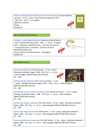 Estudo e classificação das rochas por exame macroscópico / Joaquim Botelho
da Costa. - 4.ª ed. - Lisboa : Fund. Calouste Gulbenkian, 1975.
- 196, [1] p. : [22] f. il., 1 f. desdobr.
ISBN 972-31-0131-9
Rochas
55 COS EST
56 Paleontologia
Catálogo : coleção Miguel Barbosa / Museu de História Natural.
- Sintra : Câmara Municipal, 2012. - 68 p. : il. ; 23 cm. - O registo
fóssil. - Paleozóico: explosão da vida. - A era dos dinossauros.
- Evolução da vida no cenozóico. - O tesouro da Terra
ISBN 978-972-8875-44-2
Fósseis / Museu de História Natural -- [Catálogos]
56 MUS CAT
59 Zoologia
Animais das planícies / dir. Bertil Hessel. - 1.ª ed. - Lisboa :
Selecções do Reader's Digest, 1998. - 167, [1] p. : il. ; 31 cm.
- (Vida selvagem) ISBN 972-609-218-3 Animais
59 --- ANI
Animais da taiga siberiana / trad. Tereza Lancastre. - 1.ª ed.
- Lisboa : Selecções do Readers Digest, 1997. - 167 p. ; 31 cm. - (Vida selvagem)
ISBN 972-609-199-3 Animais
59 --- ANI
Animais das savanas, estepes e pradarias / rev. técnica Luís Narciso. - 1.ª ed. - Lisboa :
Selecções do Reader's Digest , 1996. - 167, [1] p. : il. ; 31 cm. - (Vida selvagem)
ISBN 972-609-168-3 Animais
59 --- ANI
Animais das panpas e pradarias / dir. Bertil Hessel. - 1.ª ed. - Lisboa : Selecções do Reader's
Digest, 1998. - 167, [1] p. : il. ; 31 cm. - (Vida selvagem) ISBN 972-609-209-4 Animais
59 --- ANI
Animais das zonas costeiras / dir. Bertil Hessel. - 1.ª ed. - Lisboa : Selecções do Reader's
Digest, 1998. - 167, [1] p. : il. ; 31 cm. - (Vida selvagem) ISBN 972-609-192-6 Animais
59 --- ANI
Animais das florestas temperadas / dir. Bertil Hessel. - 1.ª ed. - Lisboa : Selecções do Reader's
Digest, 1998. - 167, [1] p. : il. ; 31 cm. - (Vida selvagem) ISBN 972-609-160-8 Animais
59 --- ANI
 