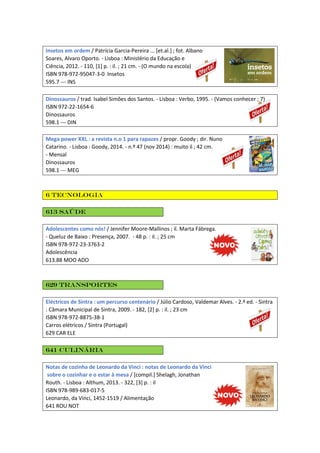 Insetos em ordem / Patrícia Garcia-Pereira ... [et.al.] ; fot. Albano
Soares, Alvaro Oporto. - Lisboa : Ministério da Educação e
Ciência, 2012. - 110, [1] p. : il. ; 21 cm. - (O mundo na escola)
ISBN 978-972-95047-3-0 Insetos
595.7 --- INS
Dinossauros / trad. Isabel Simões dos Santos. - Lisboa : Verbo, 1995. - (Vamos conhecer ; 7)
ISBN 972-22-1654-6
Dinossauros
598.1 --- DIN
Mega power XXL : a revista n.o 1 para rapazes / propr. Goody ; dir. Nuno
Catarino. - Lisboa : Goody, 2014. - n.º 47 (nov 2014) : muito il ; 42 cm.
- Mensal
Dinossauros
598.1 --- MEG
6 Tecnologia
613 Saúde
Adolescentes como nós! / Jennifer Moore-Mallinos ; il. Marta Fábrega.
- Queluz de Baixo : Presença, 2007. - 48 p. : il. ; 25 cm
ISBN 978-972-23-3763-2
Adolescência
613.88 MOO ADO
629 Transportes
Eléctricos de Sintra : um percurso centenário / Júlio Cardoso, Valdemar Alves. - 2.ª ed. - Sintra
: Câmara Municipal de Sintra, 2009. - 182, [2] p. : il. ; 23 cm
ISBN 978-972-8875-38-1
Carros elétricos / Sintra (Portugal)
629 CAR ELE
641 Culinária
Notas de cozinha de Leonardo da Vinci : notas de Leonardo da Vinci
sobre o cozinhar e o estar à mesa / [compil.] Shelagh, Jonathan
Routh. - Lisboa : Althum, 2013. - 322, [3] p. : il
ISBN 978-989-683-017-5
Leonardo, da Vinci, 1452-1519 / Alimentação
641 ROU NOT
 