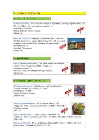 7 Artes e desporto
72 Arquitetura
O Palácio de Queluz / Maria Manuela Pedrosa ; il. Miguel Reis. - [Lisboa] : Tugaland, 2007. - 30,
[9] p. : il. ; 21 cm. - (Era uma vez uma maravilha ; 9)
ISBN 978-972-8938-19-2
Palácio de Queluz (Sintra, Portugal)
72 PED PAL
Raul Lino : 1879-1974 / texto José Luís Quintino ; pref. Claudio Sat ;
fot. Thorsten Hümpel. - Lisboa : Editorial Blau, 2003. - 96 p. : muito il. ;
17X24 cm. - (Architct Portfolio). - Bilingue: português, inglês.
ISBN 972-8311-583
Lino, Raúl / Arquitetura
72 QUI RAU
74 Desenho
Leal da Câmara : retrospectiva / Élvio Melim de Sousa, Luciano Reis.
- Sintra : World Press Cartoon, 2010. - 287, [1] p. : il
ISBN 978-989-96657-0-5
Câmara, Leal da, 1876-1948 / Desenho / Caricatura
74 SOU LEA
745 Trabalhos manuais
Enciclopédia do origami / Nick Robinson ; trad. Joana Assunção.
- Lisboa : Dinalivro, 2010. - 160 p. : il. ; 23 cm
ISBN 978-972-576-440-4
Origani / Trabalhos manuais
745 ROB ENC
Caixas e outras embalagens. - 2.ª ed. - Lisboa : Vertice, 1992.
- 160 p. : il. ; 30 cm. - (Trevo de quatro folhas ; 8) ISBN 84-401-1718-3
Trabalhos manuais
745 --- CAI
Pedras, folhas e raízes .... - 2.ª ed. - Lisboa : Lusodidacta, 1992.
- 160 p. : il. ; 30 cm. - (Trevo de quatro folhas ; 10) ISBN 84-401-1720-5 Trabalhos manuais
745 --- PED
Tecido, cordel e ráfia. - 2 ª ed. - Lisboa : Lusodidacta, 1992. - 160 p. : il. ; 30 cm. - (Trevo de
quatro folhas ; 3) ISBN 84-401-1712-4 745 --- TEC
 