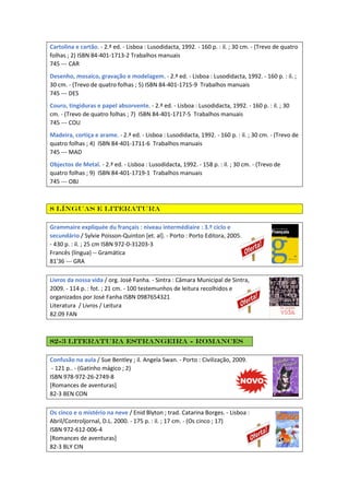 Cartolina e cartão. - 2.ª ed. - Lisboa : Lusodidacta, 1992. - 160 p. : il. ; 30 cm. - (Trevo de quatro
folhas ; 2) ISBN 84-401-1713-2 Trabalhos manuais
745 --- CAR
Desenho, mosaico, gravação e modelagem. - 2.ª ed. - Lisboa : Lusodidacta, 1992. - 160 p. : il. ;
30 cm. - (Trevo de quatro folhas ; 5) ISBN 84-401-1715-9 Trabalhos manuais
745 --- DES
Couro, tingiduras e papel absorvente. - 2.ª ed. - Lisboa : Lusodidacta, 1992. - 160 p. : il. ; 30
cm. - (Trevo de quatro folhas ; 7) ISBN 84-401-1717-5 Trabalhos manuais
745 --- COU
Madeira, cortiça e arame. - 2.ª ed. - Lisboa : Lusodidacta, 1992. - 160 p. : il. ; 30 cm. - (Trevo de
quatro folhas ; 4) ISBN 84-401-1711-6 Trabalhos manuais
745 --- MAD
Objectos de Metal. - 2.ª ed. - Lisboa : Lusodidacta, 1992. - 158 p. : il. ; 30 cm. - (Trevo de
quatro folhas ; 9) ISBN 84-401-1719-1 Trabalhos manuais
745 --- OBJ
8 Línguas e literatura
Grammaire expliquée du français : niveau intermédiaire : 3.º ciclo e
secundário / Sylvie Poisson-Quinton [et. al]. - Porto : Porto Editora, 2005.
- 430 p. : il. ; 25 cm ISBN 972-0-31203-3
Francês (língua) -- Gramática
81'36 --- GRA
Livros da nossa vida / org. José Fanha. - Sintra : Câmara Municipal de Sintra,
2009. - 114 p. : fot. ; 21 cm. - 100 testemunhos de leitura recolhidos e
organizados por José Fanha ISBN 0987654321
Literatura / Livros / Leitura
82.09 FAN
82-3 Literatura estrangeira - Romances
Confusão na aula / Sue Bentley ; il. Angela Swan. - Porto : Civilização, 2009.
- 121 p.. - (Gatinho mágico ; 2)
ISBN 978-972-26-2749-8
[Romances de aventuras]
82-3 BEN CON
Os cinco e o mistério na neve / Enid Blyton ; trad. Catarina Borges. - Lisboa :
Abril/Controljornal, D.L. 2000. - 175 p. : il. ; 17 cm. - (Os cinco ; 17)
ISBN 972-612-006-4
[Romances de aventuras]
82-3 BLY CIN
 