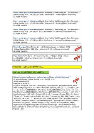 Disney comix : para rir esta semana [Banda desenhada] / Walt Disney ; dir. Clara Raimundo. -
Lisboa : Goody, 2014. - n.º 108 (Dez. 2014) : totalmente il. – Semanal [Banda desenhada]
82-9(084) WAL DIS
Disney comix : para rir esta semana [Banda desenhada] / Walt Disney ; dir. Clara Raimundo. -
Lisboa : Goody, 2014. - n.º 109 (Dez. 2014) : totalmente il. – Semanal [Banda desenhada]
82-9(084) WAL DIS
Disney comix : para rir esta semana [Banda desenhada] / Walt Disney ; dir. Clara Raimundo. -
Lisboa : Goody, 2015. - n.º 111 (Jan. 2015) : totalmente il. – Semanal [Banda desenhada]
82-9(084) WAL DIS
Disney comix : para rir esta semana [Banda desenhada] / Walt Disney ; dir. Clara Raimundo. -
Lisboa : Goody, 2015. - n.º 112 (Jan. 2015) : totalmente il. – Semanal [Banda desenhada]
82-9(084) WAL DIS
Minnie & amigos / Walt Disney ; dir. e ed. Clotilde de Sousa. - n.º 10 (Jan. 2015).
- Lisboa : Gooldy, 2015. - 321, [1] p. : totalmente il. ; 21 cm [Banda desenhada]
82-9(084) WAL MIN
Hiper Disney / Walt Disney ; dir. Clara Raimundo. - n.º 25 (Jan. 2015). - Lisboa :
Gooldy, 2015. - 320, [2] p. : totalmente il. ; 21 cm [Banda desenhada]
82-9(084) WAL HIP
9 Geografia e história
94(100) História Mundial
Líderes históricos : os homens e mulheres que moldaram a história do mundo /
dir. António Nunes. - Lisboa : Goody, 2014. - 169, [1] p. : il.
- (Tudo sobre história)
ISBN 978-1909758650
Napoleão Bonaparte, 1769-1821 / Wellington, Arthur Wellesley, 1769-1852 / Hitler, Adolf,
1889-19454 / Gengis Khan, 1162-1227 / Alexandre, o Grande, 356-323 a.C. / Júlio César, 100-
44 a.C. / Ramsés II, 1303-1213 a.C. / Hardarda, Harold, 1015-1066 / d'Arc, Joana, 1412-1431 /
Mandela, Nelson, 1918-3013 / Churchill, Winston, 1874-1965 / Kennedy, John F., 1017-1963 /
Lincoln, Abraham, 1809-1865 / Cleópatra, 69-30 a.C. / Herodes, o Grande, 74-4 a.C. / Dario I,
550-486 a.C. / Ricardo, coração de leão, 1157-1199 / Henrique VIII, 1491-1547 / Isabel I, 1533-
1603 / Luís XIV, 1636-1715 / Afonso Henriques, rei de Portugal, 1109-1185 / Marco António,
83-30 a.C. / Invasões francesas / Invasões napoleónicas / Segunda Guerra Mundial, 1939-45 /
História da África do Sul / Império mongol / Vikings / História de França / Roma antiga /
Império romano / Egipto antigo / Faraós / História de Portugal -- século 13 / História dos
Estados Unidos da América / História de Inglaterra / Cruzadas / História de Israel / Apartheid
94(100) --- LID
 