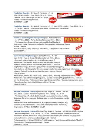 Futebolista [Revista] / dir. Nuno A. Francisco. - nº 112
(Dez. 2014). - Cacém : Vasp, 2014. - 98 p. : il. ; 28 cm.
- Mensal. - Principais artigos: Os reis da Europa
Futebol / Futebolistas / [Revistas]
050:79 FUT 112/14
Futebolista [Revista] / dir. Nuno A. Francisco. - nº 113 (Jan. 2015). - Cacém : Vasp, 2015. - 98 p.
: il. ; 28 cm. - Mensal. - Principais artigos: Messi, o pulverizador de recordes
Futebol / Futebolistas / [Revistas]
050:79 FUT 113/15
Juvenil : a revista da gente nova [Revista] / dir. Pedrosa Ferreira.
- n.º 577 (Dez. 2014). - Porto : Edições Salesianas, 2014. - 30 cm.
- Principais artigos: Onde está o ar mais poluído; Dia Mundial da
luta contra a sida; Como estás em família; Os truques da publicidade; Eu sou
Malala. - Mensal
Yousafzai, Malala, 1997- / Poluíção atmosférica / Sida / Família / Publicidade
050 JUV 577/14
Super interessante [Revista] / dir. Carlos Madeira. - N.º 201
(Jan. 2015). - Paço de Arcos : Abril/Controljornal, 2015. - 29 cm.
- Principais artigos: Dádivas do céu; O leão dos mares; O
abominável Teles Jordão; Malditos ratos; Vertebrados em risco;
Próteses bestiais; Brincar aos cientistas; Bem-vindo à Laniakea!;
Stephen Hawking vs. buracos negros; O novo caçador de raios gama;
As estrelas da astrofotografia; Um universo apressado; Não sejas hipócrita; A ciência dos
milagres; Os impérios das armas; Vestidos para a guerra. - Mensal
ISSN 0874-0682
Albuquerque, Afonso de, 1462?-1515 / Jordão, Teles / Hawking, Stephen / Quasares /
Astronomia / Descobrimentos portugueses / Guerras liberais (pPrtugal) / Ratoeiras / Animais
em vias de extinção / Próteses animais / Experiências científicas / Buracos negros / Raios gama
/ Astrofotografia / Hipócrisia / Milagres bíblicos / Armas
050 SUP 201/15
National Geographic : Portugal [Revista] / dir. Sérgio H. Coimbra. - n.º 165
(Dez. 2014). - Lisboa : National Geographic, 2014. - 106 p. : il. ; 29 cm.
- Principais artigos: A estrela do Alentejo; O supervulcão; Bendita, maldita,
disputada; Correntes cruzadas; Basta carregar na tecla; Flores deste mundo.
- Mensal
Parque Natural de Noudar (Barrancos, Portugal) / Vulções / Etna (vulcão) /
Santorini (Itália) / Terra Santa / Jerusalém (Israel) / Correntes marítimas /
Impressoras 3D / Gelo 050:91 NAT 165/14
National Geographic : Portugal [Revista] / dir. Sérgio H. Coimbra. - n.º 166 (Jan. 2015). - Lisboa
: National Geographic, 2014. - 106 p. : il. ; 29 cm. - Principais artigos: Primeiros artistas; O
nascimento da arte; A mão mais antiga; Vislumbre do universo; No primeiro ano; Vaqueiros
radicais; Primeiros americanos; Salto de paradal. - Mensal
Pinturas rupestres / Arte pré-histórica / História da arte / Matéria escura / Astrologia / Bebés /
Crescimento / Vaqueiros / Arqueologia / Pardais
050:91 NAT 166/14
 