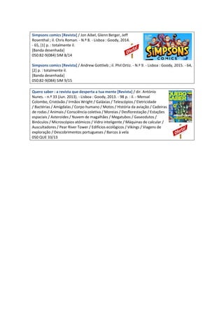 Simpsons comics [Revista] / Jon Aibel, Glenn Berger, Jeff
Rosenthal ; il. Chris Roman. - N.º 8. - Lisboa : Goody, 2014.
- 65, [1] p. : totalmente il.
[Banda desenhada]
050:82-9(084) SIM 8/14
Simpsons comics [Revista] / Andrew Gottlieb ; il. Phil Ortiz. - N.º 9. - Lisboa : Goody, 2015. - 64,
[2] p. : totalmente il.
[Banda desenhada]
050:82-9(084) SIM 9/15
Quero saber : a revista que desperta a tua mente [Revista] / dir. António
Nunes. - n.º 33 (Jun. 2013). - Lisboa : Goody, 2013. - 98 p. : il. - Mensal
Colombo, Cristóvão / Irmãos Wright / Galáxias / Telescópios / Eletricidade
/ Bactérias / Amígdalas / Corpo humano / Motos / História da aviação / Cadeiras
de rodas / Animais / Consciência coletiva / Moreias / Desflorestação / Estações
espaciais / Asteroides / Nuvem de magalhães / Megatubos / Gaseodutos /
Binóculos / Microscópios atómicos / Vidro inteligente / Máquinas de calcular /
Auscultadores / Pear River Tower / Edifícios ecológicos / Vikings / Viagens de
exploração / Descobrimentos portugueses / Barcos à vela
050 QUE 33/13
 