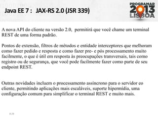 Java EE 7 : JAX-RS 2.0 (JSR 339)
# 29
A nova API do cliente na versão 2.0, permitirá que você chame um terminal
REST de uma forma padrão.
Pontos de extensão, filtros de métodos e entidade interceptores que melhoram
como fazer pedido e resposta e como fazer pre- e pós processamento muito
facilmente, o que é útil em resposta às preocupações transversais, tais como
registro ou de segurança, que você pode facilmente fazer como parte de seu
endpoint REST.
Outras novidades incluem o processamento assíncrono para o servidor eo
cliente, permitindo aplicações mais escaláveis, suporte hipermídia, uma
configuração comum para simplificar o terminal REST e muito mais.
 
