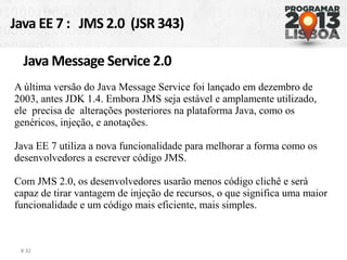 Java EE 7 : JMS 2.0 (JSR 343)
# 32
Java Message Service 2.0
A última versão do Java Message Service foi lançado em dezembro de
2003, antes JDK 1.4. Embora JMS seja estável e amplamente utilizado,
ele precisa de alterações posteriores na plataforma Java, como os
genéricos, injeção, e anotações.
Java EE 7 utiliza a nova funcionalidade para melhorar a forma como os
desenvolvedores a escrever código JMS.
Com JMS 2.0, os desenvolvedores usarão menos código clichê e será
capaz de tirar vantagem de injeção de recursos, o que significa uma maior
funcionalidade e um código mais eficiente, mais simples.
 