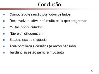 12
Conclusão
 Computadores estão por todos os lados
 Desenvolver software é muito mais que programar
 Muitas oportunidades
 Não é difícil começar!
 Estudo, estudo e estudo
 Área com várias desafios (e recompensas!)
 Tendências estão sempre mudando
 