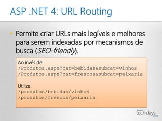 ASP .NET 4: URL Routing

• Permite criar URLs mais legíveis e melhores
  para serem indexadas por mecanismos de
  busca (SEO-friendly).
  Ao invés de:
  /Produtos.aspx?cat=bebidas&subcat=vinhos
  /Produtos.aspx?cat=frescos&subcat=peixaria

  Utilize:
  /produtos/bebidas/vinhos
  /produtos/frescos/peixaria
 