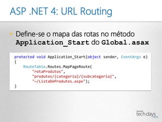ASP .NET 4: URL Routing

• Define-se o mapa das rotas no método
  Application_Start do Global.asax
 protected void Application_Start(object sender, EventArgs e)
 {
     RouteTable.Routes.MapPageRoute(
         "rotaProdutos",
         "produtos/{categoria}/{subcategoria}",
         "~/ListaDeProdutos.aspx");
 }
 