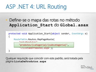 ASP .NET 4: URL Routing

• Define-se o mapa das rotas no método
  Application_Start do Global.asax
  protected void Application_Start(object sender, EventArgs e)
  {
      RouteTable.Routes.MapPageRoute(
          "rotaProdutos",
          "produtos/{categoria}/{subcategoria}",
          "~/ListaDeProdutos.aspx");
  }


Qualquer requisição que coincidir com este padrão, será tratada pela
página ListaDeProdutos.aspx
 