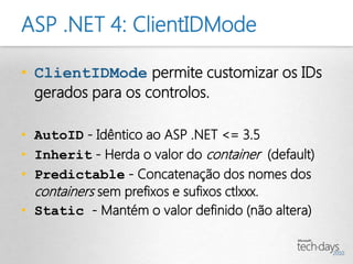 ASP .NET 4: ClientIDMode

• ClientIDMode permite customizar os IDs
  gerados para os controlos.

• AutoID - Idêntico ao ASP .NET <= 3.5
• Inherit - Herda o valor do container (default)
• Predictable - Concatenação dos nomes dos
  containers sem prefixos e sufixos ctlxxx.
• Static - Mantém o valor definido (não altera)
 