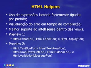 HTML HelpersUso de expressões lambda fortemente tipadas por padrão;Visualização do erro em tempo de compilação;Melhor suporte ao intellisense dentro das views.Preview 1: Html.EditorFor(), Html.LabelFor() e Html.DisplayFor() Preview 2:Html.TextBoxFor(), Html.TextAreaFor(), Html.DropDownListFor(), Html.HiddenFor(), e Html.ValidationMessageFor()