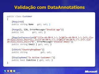 Validação com DataAnnotationspublic classCustomer{[Required]public stringName{get; set; }[Range(1, 120, ErrorMessage="Invalid age")]public intAge{ get; set; }[RegularExpression(@"^(([a-zA-Z0-9_\-\.]+)@([a-zA-Z0-9_\-\.]+)\.([a-zA-Z]{2,5}){1,25})+([;.](([a-zA-Z0-9_\-\.]+)@([a-zA-Z0-9_\-\.]+)\.([a-zA-Z]{2,5}){1,25})+)*$", ErrorMessage="Invalid email")]public string Email{get; set; }[UIHint("CountryDropDown")]public string Country {get; set;}[DisplayName("Is Active Customer:")]public bool IsActive{get; set; }}