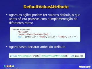 DefaultValueAttributeAgora as ações podem ter valores default, o que antes só era possível com a implementação de diferentes rotas:Agora basta declarar antes do atributoroutes.MapRoute("Default",                                             "{controller}/{action}/{id}",                          new { controller = "Home", action = "Index", id = "" });publicActionResultCreate([DefaultValueAttribute(5)] int pagina)
