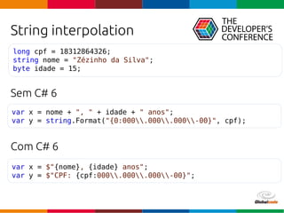 Globalcode – Open4education
String interpolation
Sem C# 6
Com C# 6
var x = nome + ", " + idade + " anos";
var y = string.Format("{0:000.000.000-00}", cpf);
long cpf = 18312864326;
string nome = "Zézinho da Silva";
byte idade = 15;
var x = $"{nome}, {idade} anos";
var y = $"CPF: {cpf:000.000.000-00}";
 