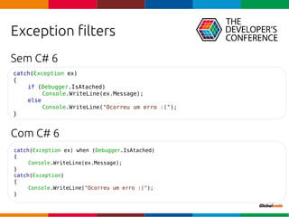 Globalcode – Open4education
Exception filters
Sem C# 6
Com C# 6
catch(Exception ex)
{
if (Debugger.IsAtached)
Console.WriteLine(ex.Message);
else
Console.WriteLine("Ocorreu um erro :(");
}
catch(Exception ex) when (Debugger.IsAtached)
{
Console.WriteLine(ex.Message);
}
catch(Exception)
{
Console.WriteLine("Ocorreu um erro :(");
}
 