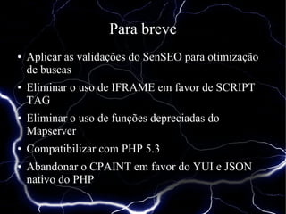 Para breve
●   Aplicar as validações do SenSEO para otimização
    de buscas
●   Eliminar o uso de IFRAME em favor de SCRIPT
    TAG
●   Eliminar o uso de funções depreciadas do
    Mapserver
●   Compatibilizar com PHP 5.3
●   Abandonar o CPAINT em favor do YUI e JSON
    nativo do PHP
 
