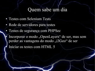 Quem sabe um dia
●   Testes com Selenium Tests
●   Rede de servidores para testes
●   Testes de segurança com PHPSec
●   Incorporar o modo „OpenLayers“ de ser, mas sem
    perder as vantagens do modo „i3Geo“ de ser
●   Iniciar os testes com HTML 5
 