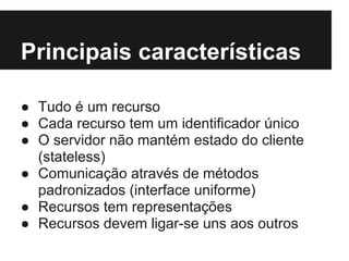 Principais características

● Tudo é um recurso
● Cada recurso tem um identificador único
● O servidor não mantém estado do cliente
  (stateless)
● Comunicação através de métodos
  padronizados (interface uniforme)
● Recursos tem representações
● Recursos devem ligar-se uns aos outros
 