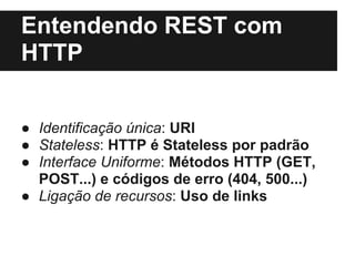 Entendendo REST com
HTTP


● Identificação única: URI
● Stateless: HTTP é Stateless por padrão
● Interface Uniforme: Métodos HTTP (GET,
  POST...) e códigos de erro (404, 500...)
● Ligação de recursos: Uso de links
 