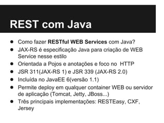 REST com Java
● Como fazer RESTful WEB Services com Java?
● JAX-RS é especificação Java para criação de WEB
    Service nesse estilo
●   Orientada a Pojos e anotações e foco no HTTP
●   JSR 311(JAX-RS 1) e JSR 339 (JAX-RS 2.0)
●   Incluída no JavaEE 6(versão 1.1)
●   Permite deploy em qualquer container WEB ou servidor
    de aplicação (Tomcat, Jetty, JBoss...)
●   Três principais implementações: RESTEasy, CXF,
    Jersey
 