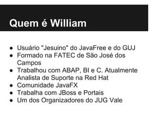 Quem é William

● Usuário "Jesuino" do JavaFree e do GUJ
● Formado na FATEC de São José dos
  Campos
● Trabalhou com ABAP, BI e C. Atualmente
  Analista de Suporte na Red Hat
● Comunidade JavaFX
● Trabalha com JBoss e Portais
● Um dos Organizadores do JUG Vale
 