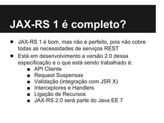 JAX-RS 1 é completo?
● JAX-RS 1 é bom, mas não é perfeito, pois não cobre
    todas as necessidades de serviços REST
●   Está em desenvolvimento a versão 2.0 dessa
    especificação e o que está sendo trabalhado é:
       ■ API Cliente
       ■ Request Suspensas
       ■ Validação (integração com JSR X)
       ■ Interceptores e Handlers
       ■ Ligação de Recursos
       ■ JAX-RS 2.0 será parte do Java EE 7
 