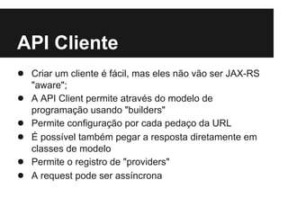 API Cliente
● Criar um cliente é fácil, mas eles não vão ser JAX-RS
    "aware";
●   A API Client permite através do modelo de
    programação usando "builders"
●   Permite configuração por cada pedaço da URL
●   É possível também pegar a resposta diretamente em
    classes de modelo
●   Permite o registro de "providers"
●   A request pode ser assíncrona
 