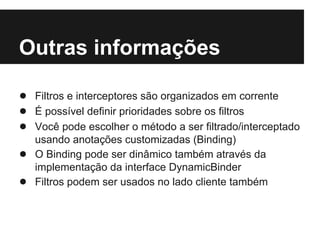Outras informações

● Filtros e interceptores são organizados em corrente
● É possível definir prioridades sobre os filtros
● Você pode escolher o método a ser filtrado/interceptado
    usando anotações customizadas (Binding)
●   O Binding pode ser dinâmico também através da
    implementação da interface DynamicBinder
●   Filtros podem ser usados no lado cliente também
 