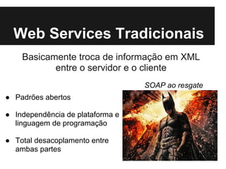 Web Services Tradicionais
    Basicamente troca de informação em XML
           entre o servidor e o cliente
                                  SOAP ao resgate
● Padrões abertos

● Independência de plataforma e
  linguagem de programação

● Total desacoplamento entre
  ambas partes
 