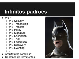 Infinitos padrões
● WS-*
  ○ WS-Security
  ○ WS-Transaction
  ○ WS-Transfer
  ○ WS-Policy
  ○ WS-Signature
  ○ WS-Encryption
  ○ WS-Trust
  ○ WS-Federation
  ○ WS-Discovery
  ○ WS-Eventing
  ○ ...
● Arquiteturas complexa
● Centenas de ferramentas
 