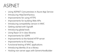 ASP.NET
• Using ASP.NET Core previews in Azure App Service
• Introducing HttpClientFactory
• Improvements for using HTTPS
• Improvements for building Web APIs
• Introducing compatibility version in MVC
• Getting started with SignalR
• Introducing global tools
• Using Razor UI in class libraries
• Improvements for GDPR
• Improvements to the Kestrel HTTP server
• Improvements to IIS hosting
• Functional testing of MVC applications
• Introducing Identity UI as a library
• Hosting non-server apps with GenericHostBuilder
 