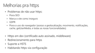 Melhorias pra https
• Problemas de não usar https:
• Piora SEO
• Marca o site como inseguro
• GDPR
• Piora o uso do navegador (acesso a geolocalização, movimento, notificações,
cache, getUserMedia, e todas as novas funcionalidades)
• Https em dev (certificado auto assinado, middleware)
• Redirecionamento para https
• Suporte a HSTS
• Habitando https via configuração
 