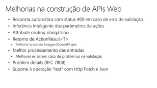 Melhorias na construção de APIs Web
• Resposta automática com status 400 em caso de erro de validação
• Inferência inteligente dos parâmetros de ações
• Attribute routing obrigatório
• Retorno de ActionResult<T>
• Melhoria no uso de Swagger/OpenAPI spec
• Melhor processamento das entradas
• Melhores erros em caso de problemas na validação
• Problem details (RFC 7808)
• Suporte à operação “test” com Http Patch e Json
 