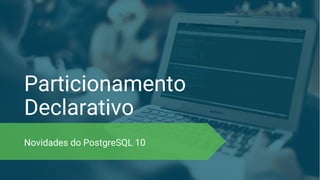 Particionamento
Declarativo
Novidades do PostgreSQL 10
 