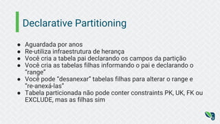 Declarative Partitioning
● Aguardada por anos
● Re-utiliza infraestrutura de herança
● Você cria a tabela pai declarando os campos da partição
● Você cria as tabelas filhas informando o pai e declarando o
“range”
● Você pode “desanexar” tabelas filhas para alterar o range e
“re-anexá-las”
● Tabela particionada não pode conter constraints PK, UK, FK ou
EXCLUDE, mas as filhas sim
 