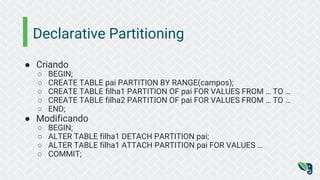 Declarative Partitioning
● Criando
○ BEGIN;
○ CREATE TABLE pai PARTITION BY RANGE(campos);
○ CREATE TABLE filha1 PARTITION OF pai FOR VALUES FROM … TO …
○ CREATE TABLE filha2 PARTITION OF pai FOR VALUES FROM … TO …
○ END;
● Modificando
○ BEGIN;
○ ALTER TABLE filha1 DETACH PARTITION pai;
○ ALTER TABLE filha1 ATTACH PARTITION pai FOR VALUES …
○ COMMIT;
 