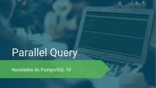 Parallel Query
Novidades do PostgreSQL 10
 