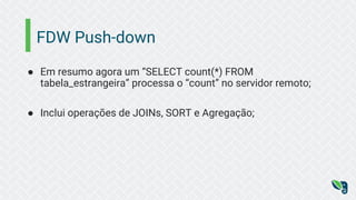 FDW Push-down
● Em resumo agora um “SELECT count(*) FROM
tabela_estrangeira” processa o “count” no servidor remoto;
● Inclui operações de JOINs, SORT e Agregação;
 