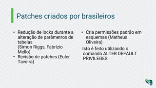 Patches criados por brasileiros
• Redução de locks durante a
alteração de parâmetros de
tabelas
(Simon Riggs, Fabrízio
Mello)
• Revisão de patches (Euler
Taveira)
• Cria permissões padrão em
esquemas (Matheus
Oliveira)
Isto é feito utilizando o
comando ALTER DEFAULT
PRIVILEGES.
 