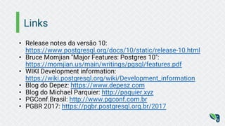 Links
• Release notes da versão 10:
https://www.postgresql.org/docs/10/static/release-10.html
• Bruce Momjian "Major Features: Postgres 10":
https://momjian.us/main/writings/pgsql/features.pdf
• WIKI Development information:
https://wiki.postgresql.org/wiki/Development_information
• Blog do Depez: https://www.depesz.com
• Blog do Michael Parquier: http://paquier.xyz
• PGConf.Brasil: http://www.pgconf.com.br
• PGBR 2017: https://pgbr.postgresql.org.br/2017
 
