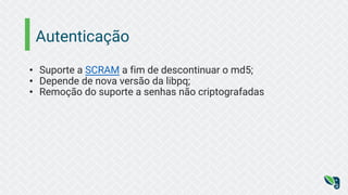Autenticação
• Suporte a SCRAM a fim de descontinuar o md5;
• Depende de nova versão da libpq;
• Remoção do suporte a senhas não criptografadas
 