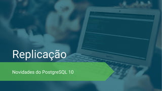 Replicação
Novidades do PostgreSQL 10
 
