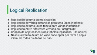 Logical Replication
● Replicação de uma ou mais tabelas;
● Replicação de várias instâncias para uma única instância;
● Replicação de uma única tabela para várias instâncias;
● Replicação entre diferentes versões do PostgreSQL;
● Criação de objetos locais nas tabelas replicadas, EX: índices;
● Na inicialização de um nó você pode optar por fazer a cópia
inicial de todos os dados ou não
 