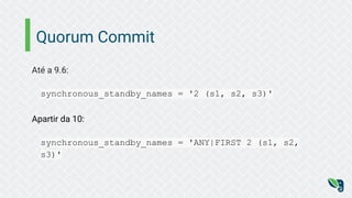 Quorum Commit
Até a 9.6:
synchronous_standby_names = '2 (s1, s2, s3)'
Apartir da 10:
synchronous_standby_names = 'ANY|FIRST 2 (s1, s2,
s3)'
 
